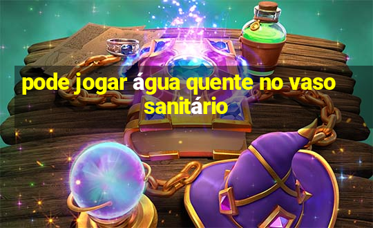 pode jogar água quente no vaso sanitário