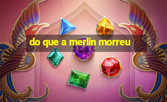 do que a merlin morreu