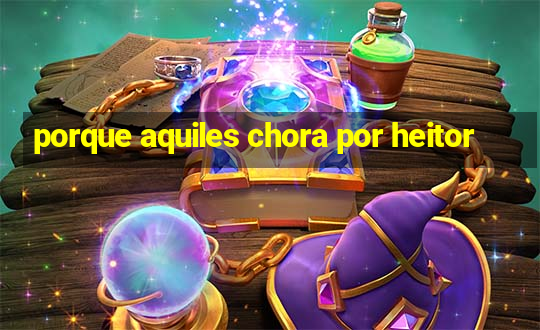 porque aquiles chora por heitor