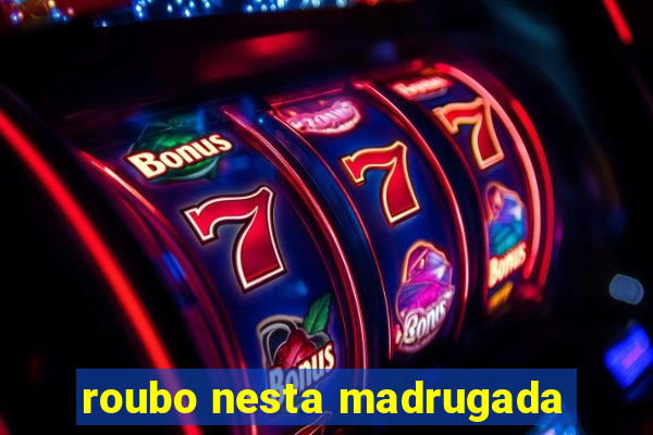 roubo nesta madrugada