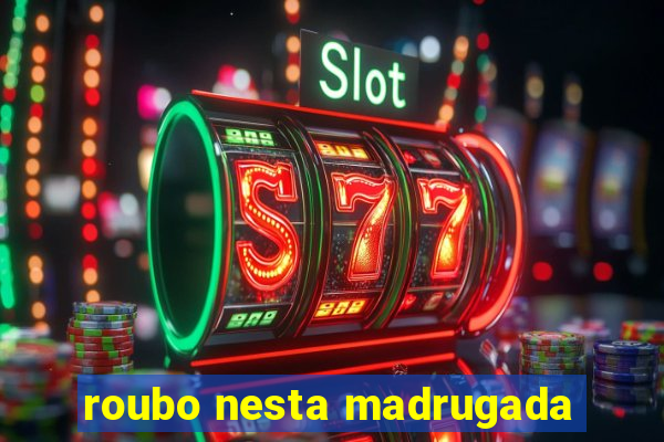 roubo nesta madrugada